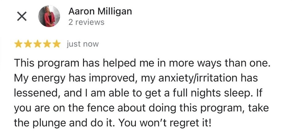 A five-star review by Aaron Milligan reads: "This program has helped me in more ways than one. My energy has improved, my anxiety/irritation has lessened, and I am able to get a full night's sleep. If you are on the fence about doing this program, take the plunge and do it. You won’t regret it!" The testimonials speak for themselves! - Alka-Clean Health Coaching and Natural Healing